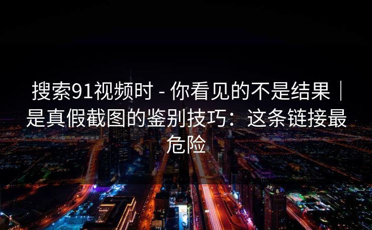 搜索91视频时 - 你看见的不是结果|是真假截图的鉴别技巧:这条链接最危险 搜索91视频时 - 你看见的不是结果|是真假截图的鉴别技巧:这条链接最危险