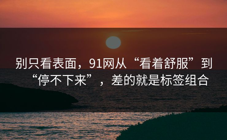 别只看表面，91网从“看着舒服”到“停不下来”，差的就是标签组合