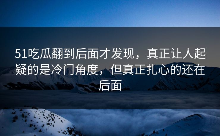 51吃瓜翻到后面才发现,真正让人起疑的是冷门角度,但真正扎心的还在后面