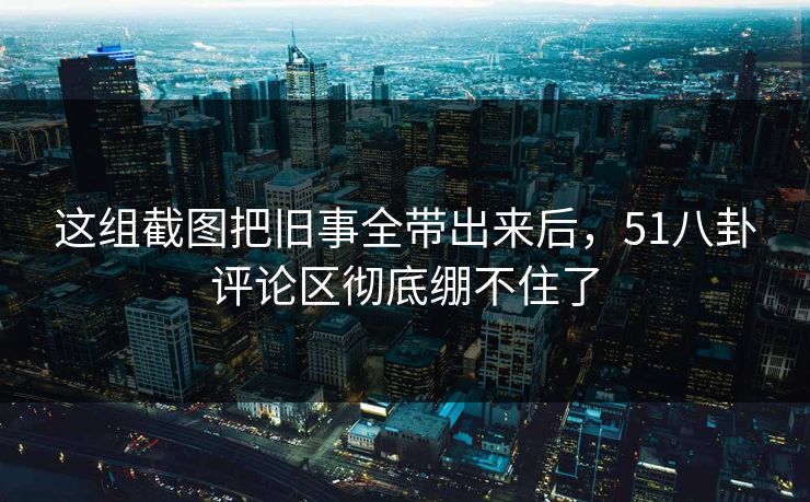 这组截图把旧事全带出来后,51八卦评论区彻底绷不住了