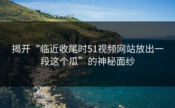 揭开“临近收尾时51视频网站放出一段这个瓜”的神秘面纱