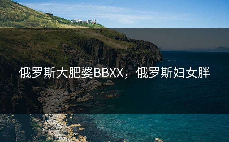 俄罗斯大肥婆BBXX，俄罗斯妇女胖