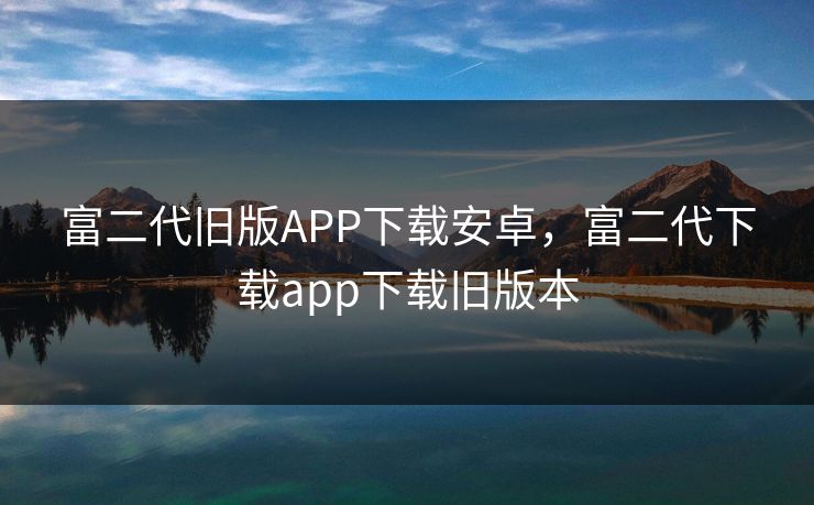 富二代旧版APP下载安卓，富二代下载app下载旧版本