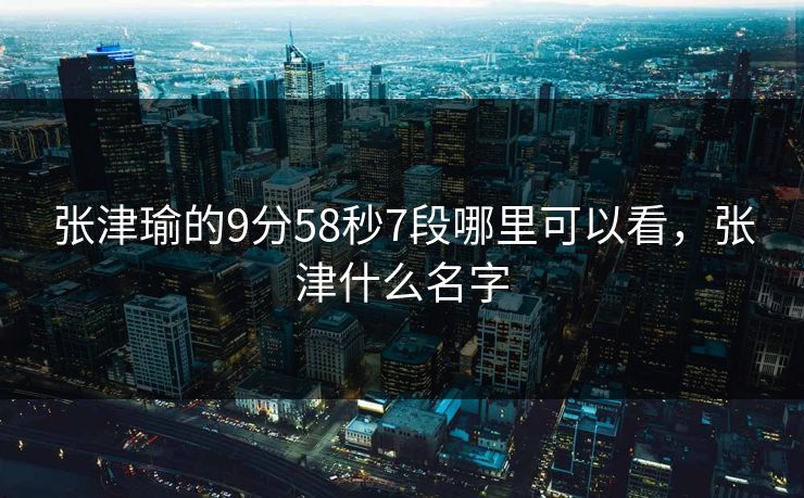 张津瑜的9分58秒7段哪里可以看,张津什么名字 张津瑜的9分58秒7段哪里可以看,张津什么名字