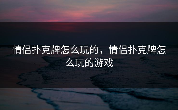 情侣扑克牌怎么玩的，情侣扑克牌怎么玩的游戏