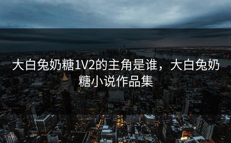 大白兔奶糖1V2的主角是谁,大白兔奶糖小说作品集 大白兔奶糖1V2的主角是谁,大白兔奶糖小说作品集