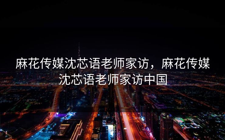 麻花传媒沈芯语老师家访，麻花传媒沈芯语老师家访中国