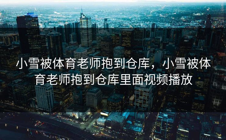 小雪被体育老师抱到仓库,小雪被体育老师抱到仓库里面视频播放