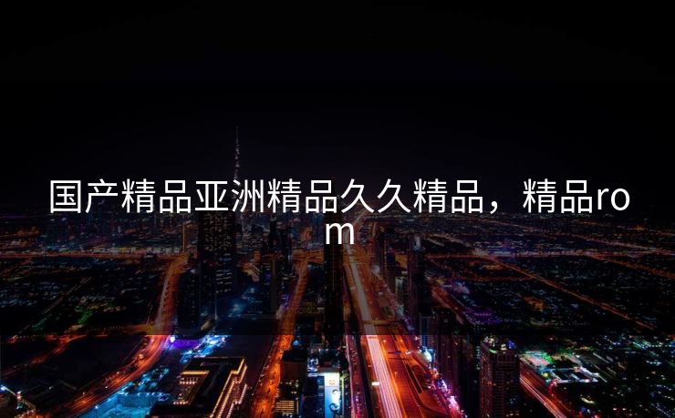 国产精品亚洲精品久久精品，精品rom