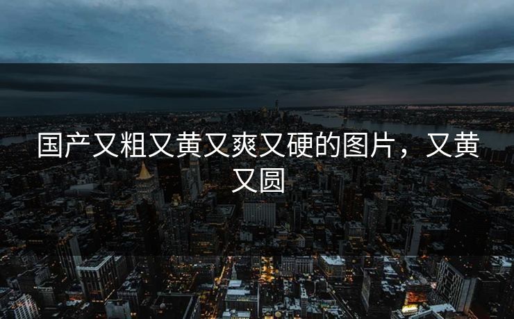 国产又粗又黄又爽又硬的图片，又黄又圆