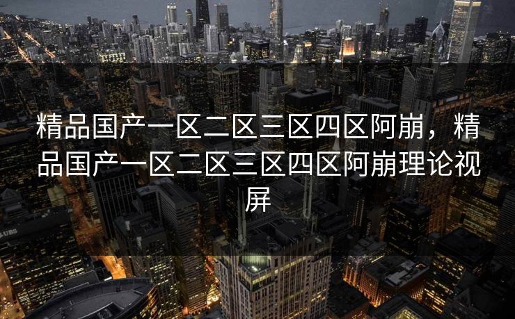 精品国产一区二区三区四区阿崩，精品国产一区二区三区四区阿崩理论视屏