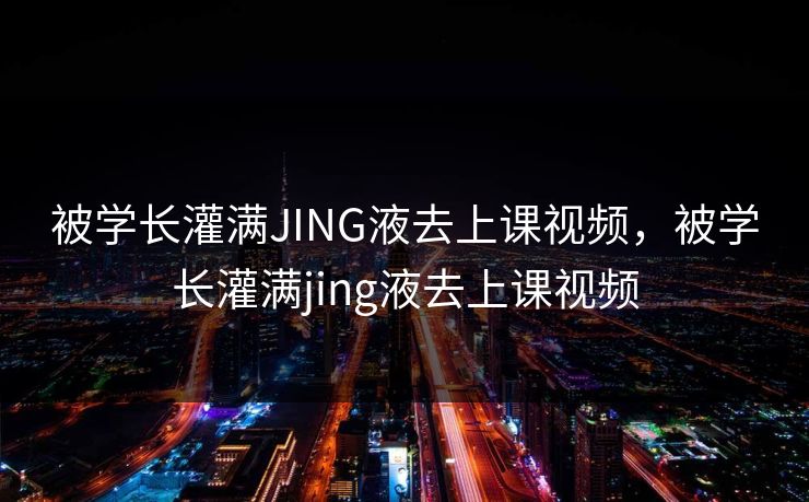 被学长灌满JING液去上课视频，被学长灌满jing液去上课视频
