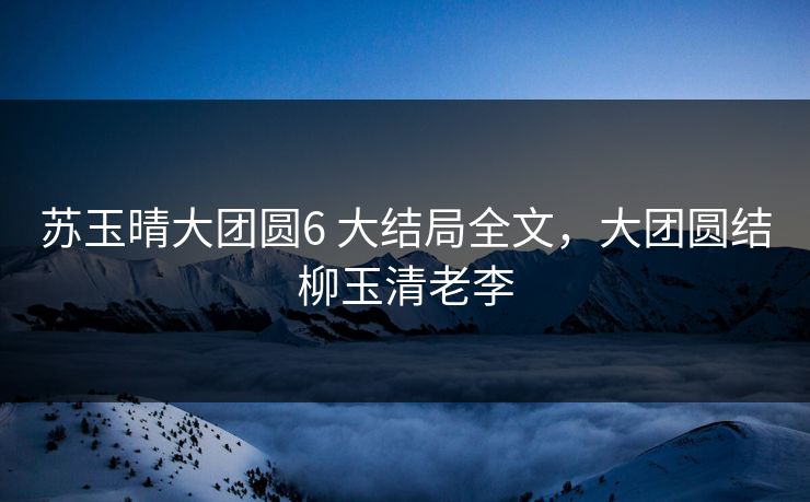 苏玉晴大团圆6 大结局全文，大团圆结柳玉清老李