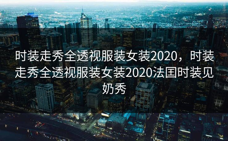 时装走秀全透视服装女装2020，时装走秀全透视服装女装2020法囯时装见奶秀