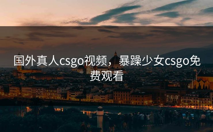 国外真人csgo视频，暴躁少女csgo免费观看
