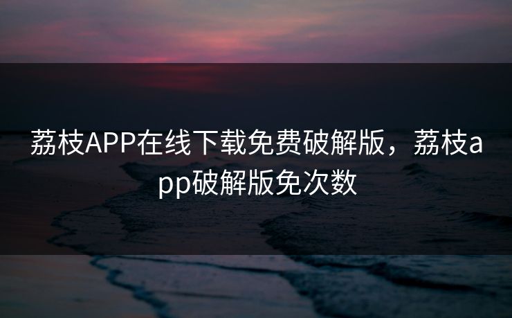 荔枝APP在线下载免费破解版,荔枝app破解版免次数