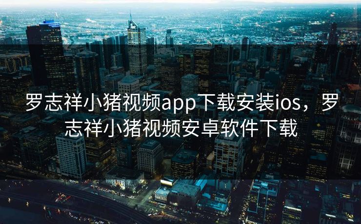 罗志祥小猪视频app下载安装ios，罗志祥小猪视频安卓软件下载