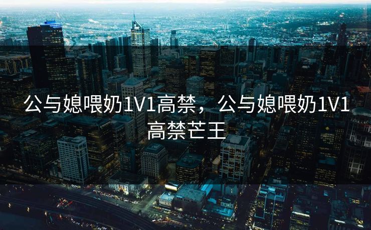 公与媳喂奶1V1高禁，公与媳喂奶1V1高禁芒王