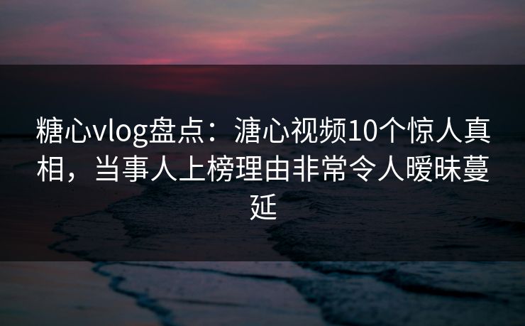 糖心vlog盘点：溏心视频10个惊人真相，当事人上榜理由非常令人暧昧蔓延