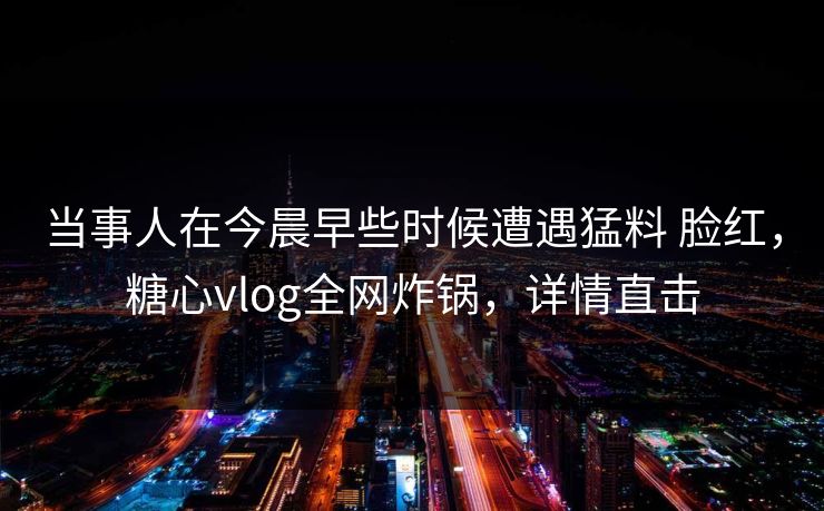 当事人在今晨早些时候遭遇猛料 脸红，糖心vlog全网炸锅，详情直击