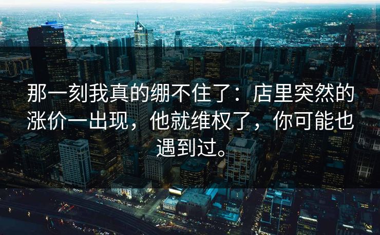 那一刻我真的绷不住了：店里突然的涨价一出现，他就维权了，你可能也遇到过。