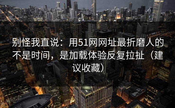 别怪我直说:用51网网址最折磨人的不是时间,是加载体验反复拉扯(建议收藏)