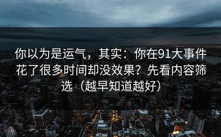 你以为是运气,其实:你在91大事件花了很多时间却没效果?先看内容筛选(越早知道越好)