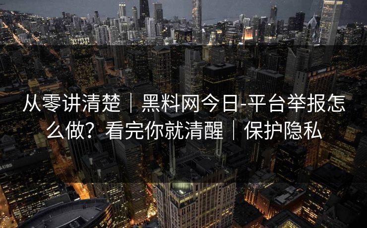 从零讲清楚|黑料网今日-平台举报怎么做?看完你就清醒|保护隐私