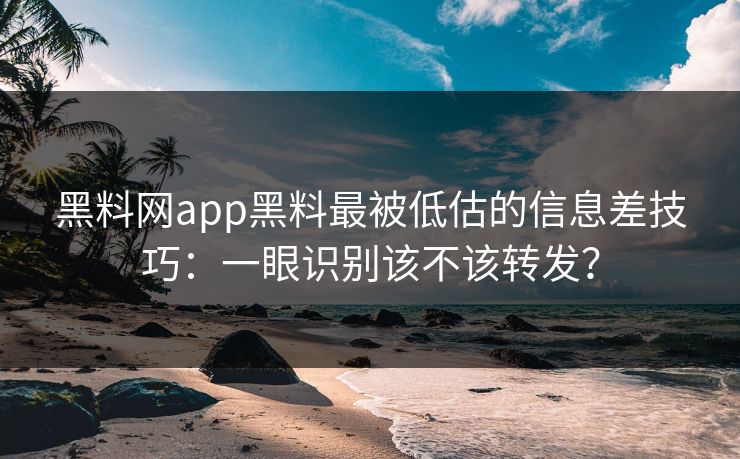 黑料网app黑料最被低估的信息差技巧:一眼识别该不该转发?