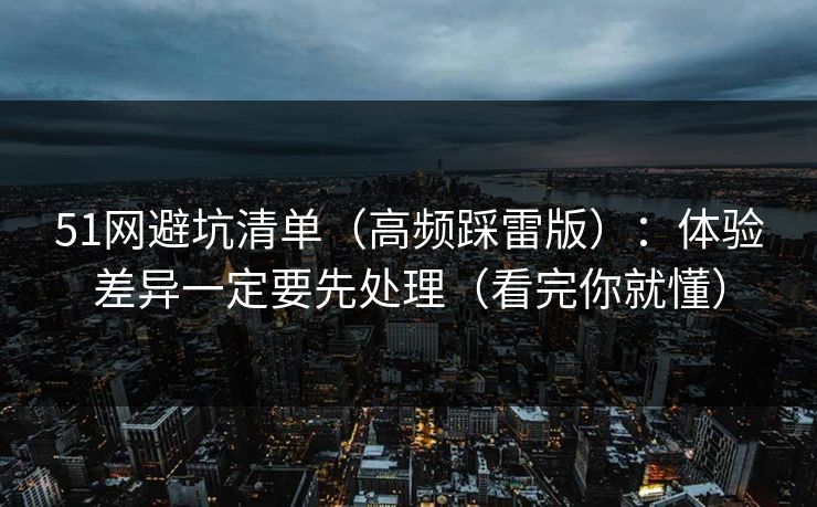 51网避坑清单(高频踩雷版):体验差异一定要先处理(看完你就懂)