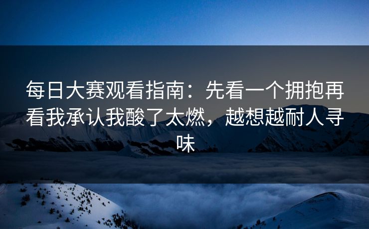 每日大赛观看指南:先看一个拥抱再看我承认我酸了太燃,越想越耐人寻味