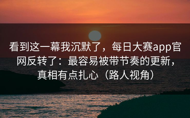 看到这一幕我沉默了,每日大赛app官网反转了:最容易被带节奏的更新,真相有点扎心(路人视角)