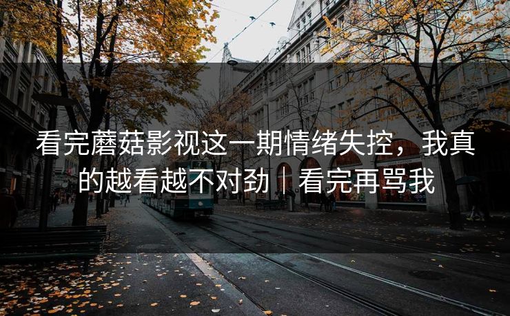 看完蘑菇影视这一期情绪失控,我真的越看越不对劲|看完再骂我