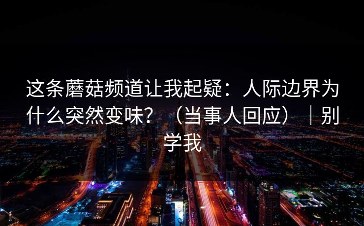这条蘑菇频道让我起疑:人际边界为什么突然变味?(当事人回应)|别学我