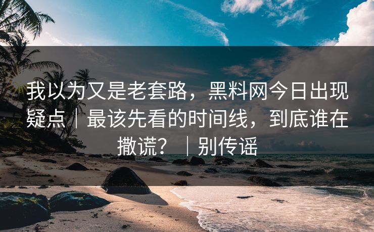 我以为又是老套路,黑料网今日出现疑点|最该先看的时间线,到底谁在撒谎?|别传谣