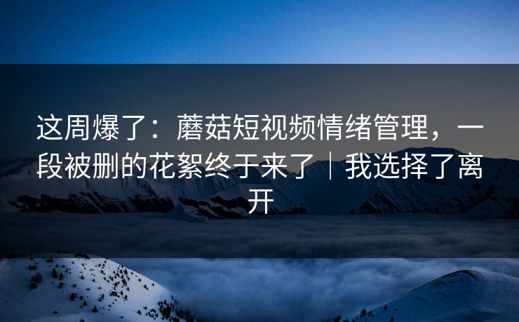 这周爆了:蘑菇短视频情绪管理,一段被删的花絮终于来了|我选择了离开