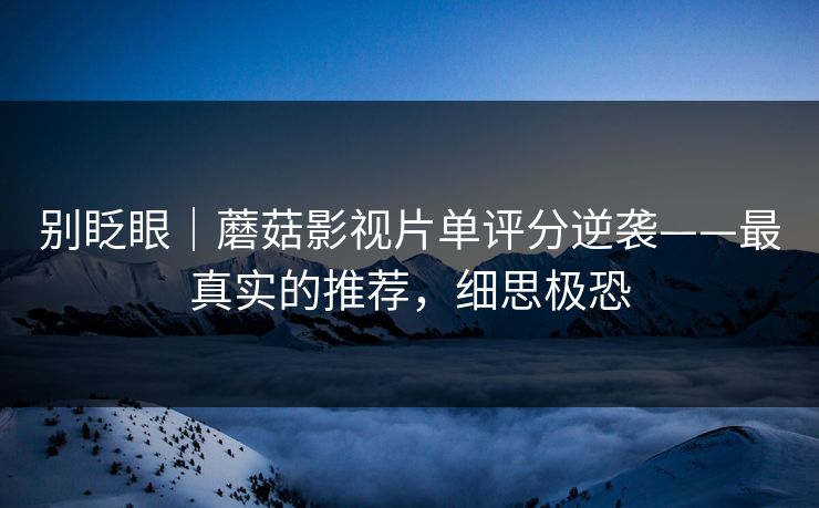 别眨眼|蘑菇影视片单评分逆袭——最真实的推荐,细思极恐