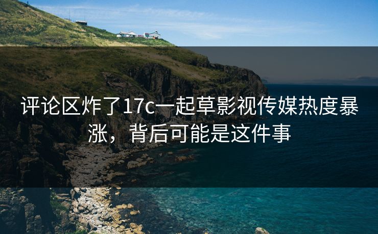 评论区炸了17c一起草影视传媒热度暴涨,背后可能是这件事