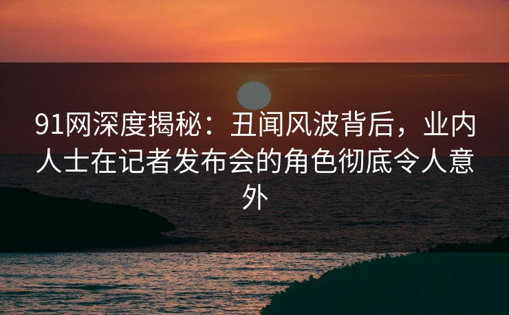 91网深度揭秘:丑闻风波背后,业内人士在记者发布会的角色彻底令人意外