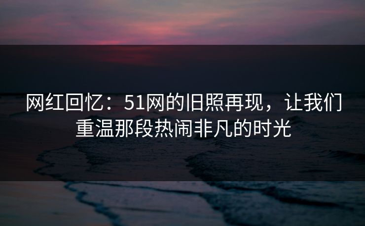 网红回忆:51网的旧照再现,让我们重温那段热闹非凡的时光