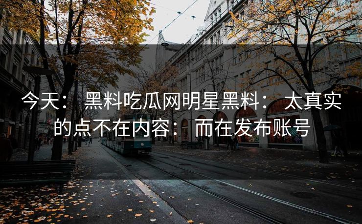 今天: 黑料吃瓜网明星黑料: 太真实的点不在内容: 而在发布账号