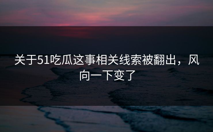 关于51吃瓜这事相关线索被翻出，风向一下变了