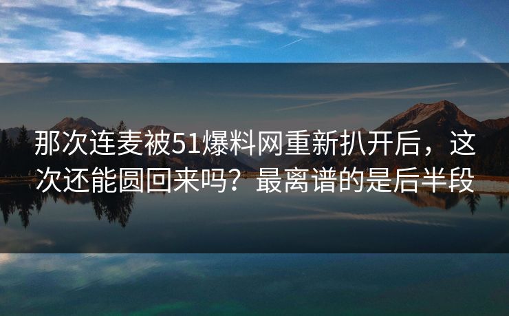那次连麦被51爆料网重新扒开后，这次还能圆回来吗？最离谱的是后半段