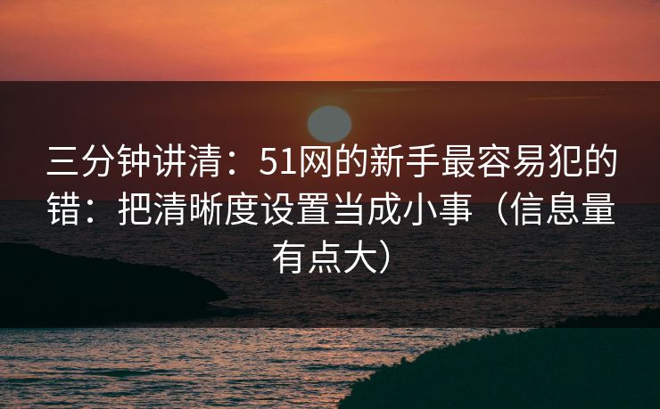 三分钟讲清:51网的新手最容易犯的错:把清晰度设置当成小事(信息量有点大)